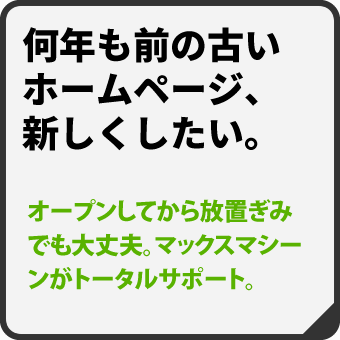 【ホームページリニューアル】ホームページ開設から放置しているサイトでも大丈夫。マックスマシーンがトータルサポート致します。